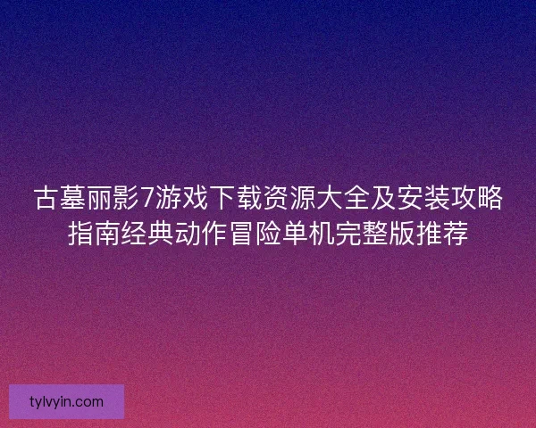 古墓丽影7游戏下载资源大全及安装攻略指南经典动作冒险单机完整版推荐