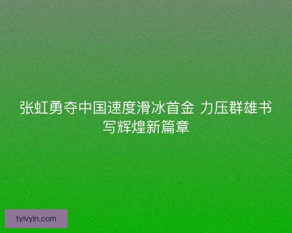 张虹勇夺中国速度滑冰首金 力压群雄书写辉煌新篇章