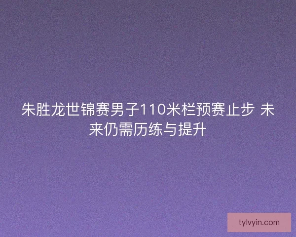 朱胜龙世锦赛男子110米栏预赛止步 未来仍需历练与提升