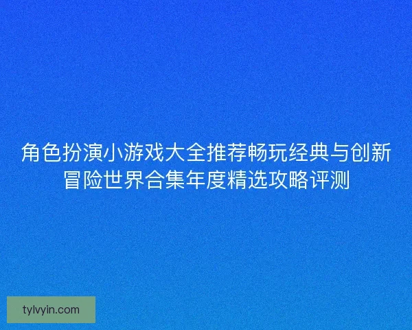 角色扮演小游戏大全推荐畅玩经典与创新冒险世界合集年度精选攻略评测