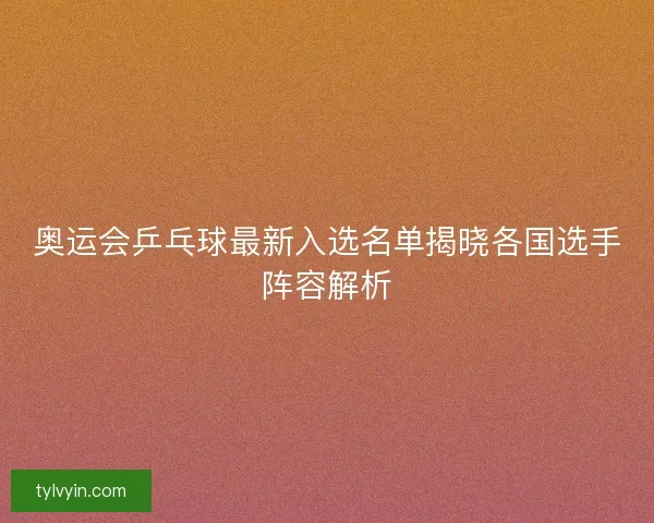 奥运会乒乓球最新入选名单揭晓各国选手阵容解析