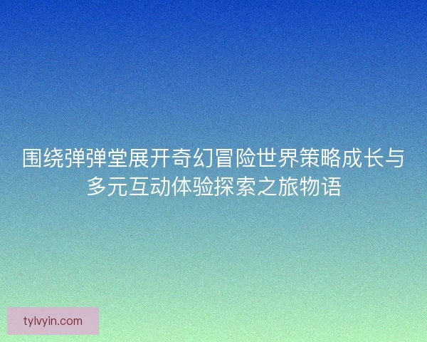 围绕弹弹堂展开奇幻冒险世界策略成长与多元互动体验探索之旅物语
