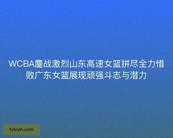 WCBA鏖战激烈山东高速女篮拼尽全力惜败广东女篮展现顽强斗志与潜力